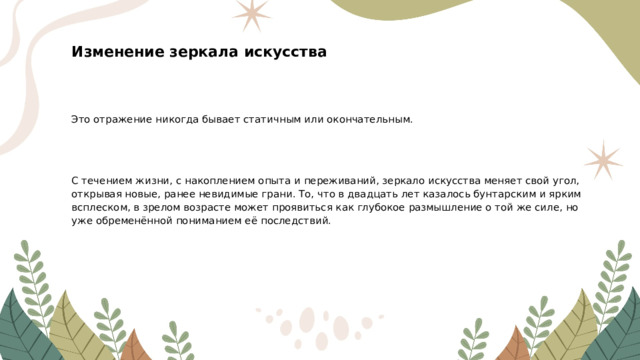 Изменение зеркала искусства Это отражение никогда бывает статичным или окончательным. С течением жизни, с накоплением опыта и переживаний, зеркало искусства меняет свой угол, открывая новые, ранее невидимые грани. То, что в двадцать лет казалось бунтарским и ярким всплеском, в зрелом возрасте может проявиться как глубокое размышление о той же силе, но уже обременённой пониманием её последствий.  