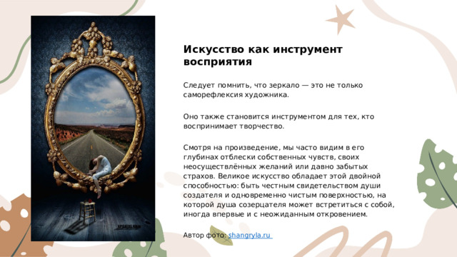 Искусство как инструмент восприятия Следует помнить, что зеркало — это не только саморефлексия художника. Оно также становится инструментом для тех, кто воспринимает творчество. Смотря на произведение, мы часто видим в его глубинах отблески собственных чувств, своих неосуществлённых желаний или давно забытых страхов. Великое искусство обладает этой двойной способностью: быть честным свидетельством души создателя и одновременно чистым поверхностью, на которой душа созерцателя может встретиться с собой, иногда впервые и с неожиданным откровением. Автор фото: shangryla.ru  