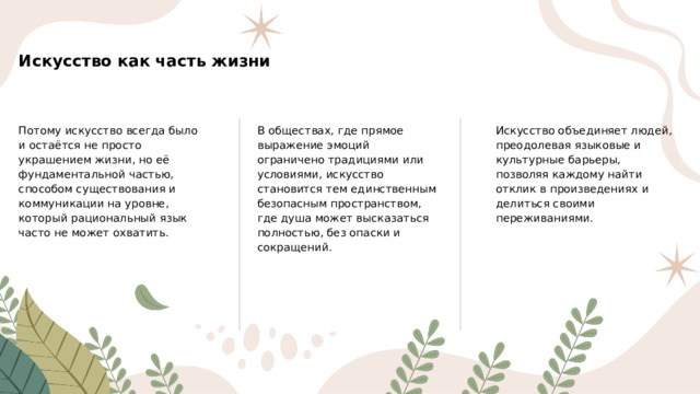 Искусство как часть жизни Потому искусство всегда было и остаётся не просто украшением жизни, но её фундаментальной частью, способом существования и коммуникации на уровне, который рациональный язык часто не может охватить. В обществах, где прямое выражение эмоций ограничено традициями или условиями, искусство становится тем единственным безопасным пространством, где душа может высказаться полностью, без опаски и сокращений. Искусство объединяет людей, преодолевая языковые и культурные барьеры, позволяя каждому найти отклик в произведениях и делиться своими переживаниями.  