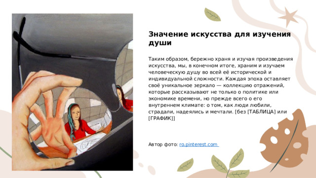 Значение искусства для изучения души Таким образом, бережно храня и изучая произведения искусства, мы, в конечном итоге, храним и изучаем человеческую душу во всей её исторической и индивидуальной сложности. Каждая эпоха оставляет своё уникальное зеркало — коллекцию отражений, которые рассказывают не только о политике или экономике времени, но прежде всего о его внутреннем климате: о том, как люди любили, страдали, надеялись и мечтали. [без [ТАБЛИЦА] или [ГРАФИК]] Автор фото: ro.pinterest.com  
