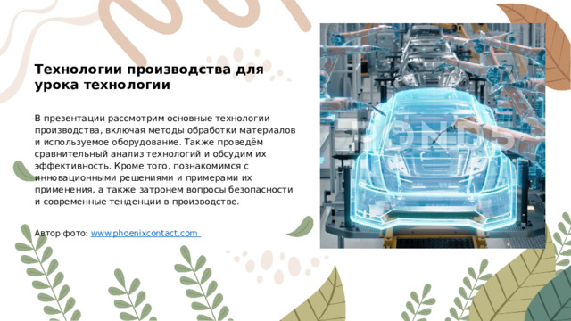 Технологии производства для урока технологии В презентации рассмотрим основные технологии производства, включая методы обработки материалов и используемое оборудование. Также проведём сравнительный анализ технологий и обсудим их эффективность. Кроме того, познакомимся с инновационными решениями и примерами их применения, а также затронем вопросы безопасности и современные тенденции в производстве. Автор фото: www.phoenixcontact.com  