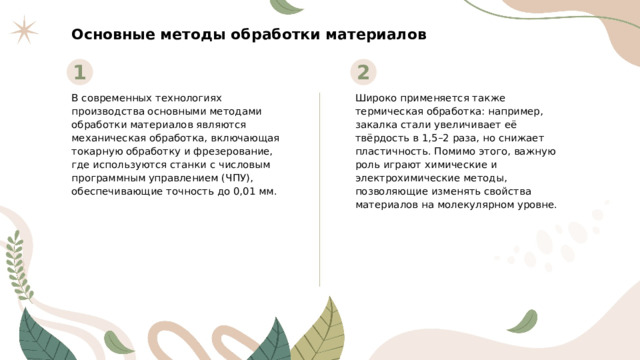 Основные методы обработки материалов 1 2 В современных технологиях производства основными методами обработки материалов являются механическая обработка, включающая токарную обработку и фрезерование, где используются станки с числовым программным управлением (ЧПУ), обеспечивающие точность до 0,01 мм. Широко применяется также термическая обработка: например, закалка стали увеличивает её твёрдость в 1,5–2 раза, но снижает пластичность. Помимо этого, важную роль играют химические и электрохимические методы, позволяющие изменять свойства материалов на молекулярном уровне.  