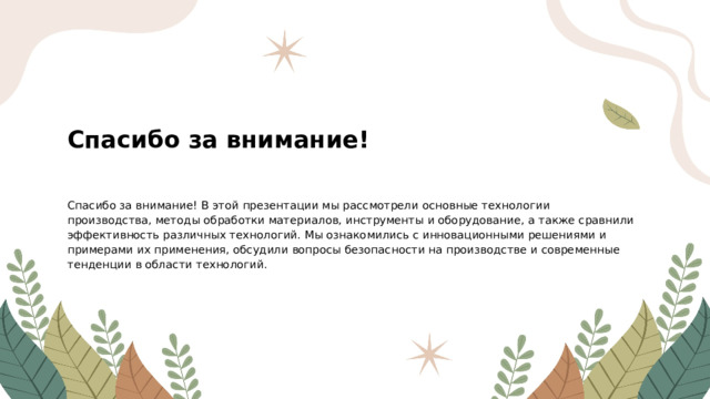 Спасибо за внимание! Спасибо за внимание! В этой презентации мы рассмотрели основные технологии производства, методы обработки материалов, инструменты и оборудование, а также сравнили эффективность различных технологий. Мы ознакомились с инновационными решениями и примерами их применения, обсудили вопросы безопасности на производстве и современные тенденции в области технологий.  