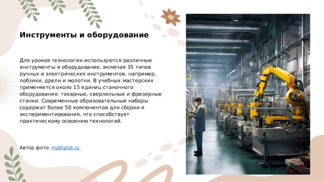 Инструменты и оборудование Для уроков технологии используются различные инструменты и оборудование, включая 35 типов ручных и электрических инструментов, например, лобзики, дрели и молотки. В учебных мастерских применяется около 15 единиц станочного оборудования: токарные, сверлильные и фрезерные станки. Современные образовательные наборы содержат более 50 компонентов для сборки и экспериментирования, что способствует практическому освоению технологий. Автор фото: mathplat.ru  