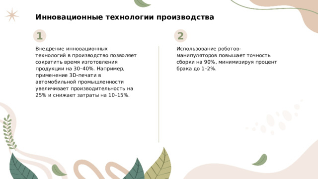 Инновационные технологии производства 1 2 Внедрение инновационных технологий в производство позволяет сократить время изготовления продукции на 30–40%. Например, применение 3D-печати в автомобильной промышленности увеличивает производительность на 25% и снижает затраты на 10–15%. Использование роботов-манипуляторов повышает точность сборки на 90%, минимизируя процент брака до 1–2%.  