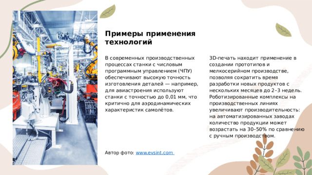 Примеры применения технологий В современных производственных процессах станки с числовым программным управлением (ЧПУ) обеспечивают высокую точность изготовления деталей — например, для авиастроения используют станки с точностью до 0,01 мм, что критично для аэродинамических характеристик самолётов. 3D-печать находит применение в создании прототипов и мелкосерийном производстве, позволяя сократить время разработки новых продуктов с нескольких месяцев до 2–3 недель. Роботизированные комплексы на производственных линиях увеличивают производительность: на автоматизированных заводах количество продукции может возрастать на 30–50% по сравнению с ручным производством. Автор фото: www.evsint.com  