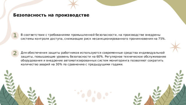 Безопасность на производстве 1 В соответствии с требованиями промышленной безопасности, на производстве внедрены системы контроля доступа, снижающие риск несанкционированного проникновения на 75%. 2 Для обеспечения защиты работников используются современные средства индивидуальной защиты, повышающие уровень безопасности на 60%. Регулярное техническое обслуживание оборудования и внедрение автоматизированных систем мониторинга позволяют сократить количество аварий на 30% по сравнению с предыдущими годами.  