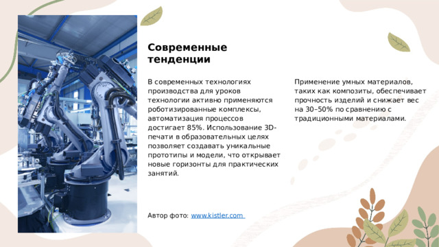 Современные тенденции В современных технологиях производства для уроков технологии активно применяются роботизированные комплексы, автоматизация процессов достигает 85%. Использование 3D-печати в образовательных целях позволяет создавать уникальные прототипы и модели, что открывает новые горизонты для практических занятий. Применение умных материалов, таких как композиты, обеспечивает прочность изделий и снижает вес на 30–50% по сравнению с традиционными материалами. Автор фото: www.kistler.com  