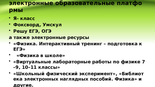 электронные образовательные платформы Я- класс Фоксворд, Умскул Решу ЕГЭ, ОГЭ а также электронные ресурсы «Физика. Интерактивный тренинг – подготовка к ЕГЭ»  «Физика в школе» «Виртуальные лабораторные работы по физике 7–9, 10–11 классы» «Школьный физический эксперимент», «Библиотека электронных наглядных пособий. Физика» и другие.  