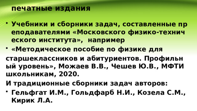 печатные издания Учебники и сборники задач, составленные преподавателями «Московского физико-технического института», например «Методическое пособие по физике для старшеклассников и абитуриентов. Профильный уровень», Можаев В.В., Чешев Ю.В., МФТИ школьникам, 2020. И традиционные сборники задач авторов: Гельфгат И.М., Гольдфарб Н.И., Козела С.М., Кирик Л.А. 