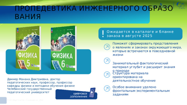 ПРОПЕДЕВТИКА  ИНЖЕНЕРНОГО  ОБРАЗОВАНИЯ ! Ожидается  в каталоге  и  бланке  заказа в  августе  2025 Поможет  сформировать  представления о  явлениях  и  законах  окружающего  мира,  которые встречаются  в  повседневной  жизни Занимательный  фактологический  материал углубит  и  расширит  знания  о  природе Структура  материала  ориентирована на  деятельностное  обучение Даммер Манана  Дмитриевна,  доктор  педагогических  наук, профессор,  профессор  кафедры  физики и  методики обучения  физике  Челябинский  государственный педагогический  университет Особое  внимание  уделено  фронтальным экспериментальным  заданиям 