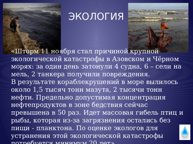 ЭКОЛОГИЯ «Шторм 11 ноября стал причиной крупной экологической катастрофы в Азовском и Чёрном морях: за один день затонули 4 судна, 6 – сели на мель, 2 танкера получили повреждения.  В результате кораблекрушений в море вылилось около 1,5 тысяч тонн мазута, 2 тысячи тонн нефти. Предельно допустимая концентрация нефтепродуктов в зоне бедствия сейчас превышена в 50 раз. Идет массовая гибель птиц и рыбы, которая из-за загрязнения остались без пищи - планктона. По оценке экологов для устранения этой экологической катастрофы потребуется минимум 20 лет». 