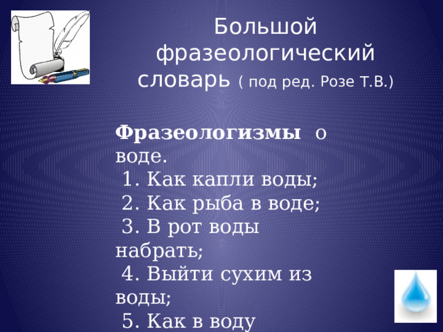Большой фразеологический словарь ( под ред. Розе Т.В.) Фразеологизмы о воде.  1. Как капли воды;  2. Как рыба в воде;  3. В рот воды набрать;  4. Выйти сухим из воды;  5. Как в воду глядеть  6.Живая вода. 