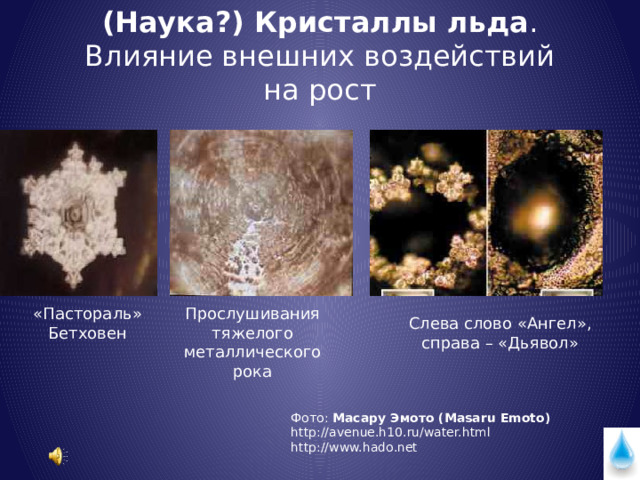 (Наука?) Кристаллы льда . Влияние внешних воздействий на рост «Пастораль» Прослушивания тяжелого Бетховен металлического рока Слева слово «Ангел», справа – «Дьявол» Фото: Масару Эмото (Masaru Emoto) http://avenue.h10.ru/water.html http://www.hado.net 