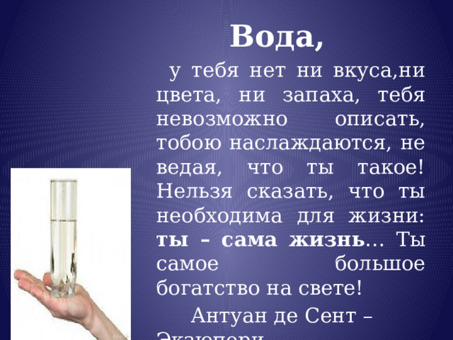 Вода,  у тебя нет ни вкуса,ни цвета, ни запаха, тебя невозможно описать, тобою наслаждаются, не ведая, что ты такое! Нельзя сказать, что ты необходима для жизни: ты – сама  жизнь … Ты самое большое богатство на свете!  Антуан де Сент – Экзюпери 