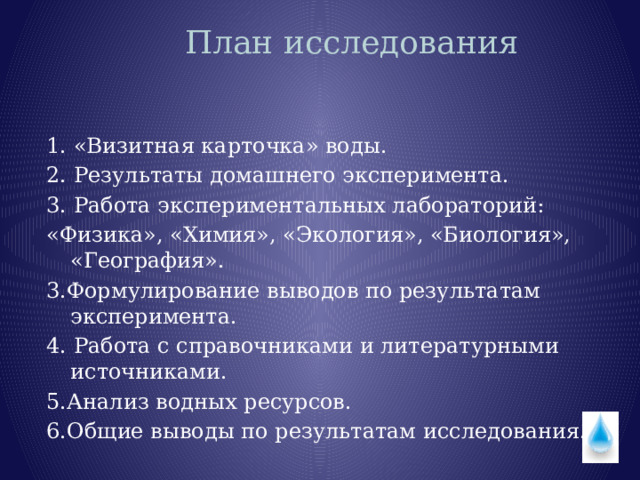 План исследования   1. «Визитная карточка» воды. 2. Результаты домашнего эксперимента. 3. Работа экспериментальных лабораторий: «Физика», «Химия», «Экология», «Биология», «География». 3.Формулирование выводов по результатам эксперимента. 4. Работа с справочниками и литературными источниками. 5.Анализ водных ресурсов. 6.Общие выводы по результатам исследования. 