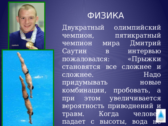  ФИЗИКА Двукратный олимпийский чемпион, пятикратный чемпион мира Дмитрий Саутин в интервью пожаловался:  «Прыжки становятся все сложнее и сложнее. Надо придумывать новые комбинации, пробовать, а при этом увеличивается вероятность приводнений и травм. Когда человек падает с высоты, вода не такая уж мягкая…» 