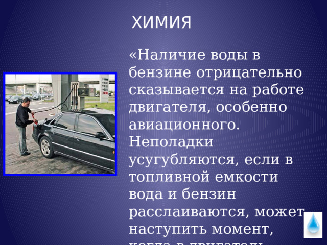 ХИМИЯ «Наличие воды в бензине отрицательно сказывается на работе двигателя, особенно авиационного. Неполадки усугубляются, если в топливной емкости вода и бензин расслаиваются, может наступить момент, когда в двигатель начнет поступать вода». 