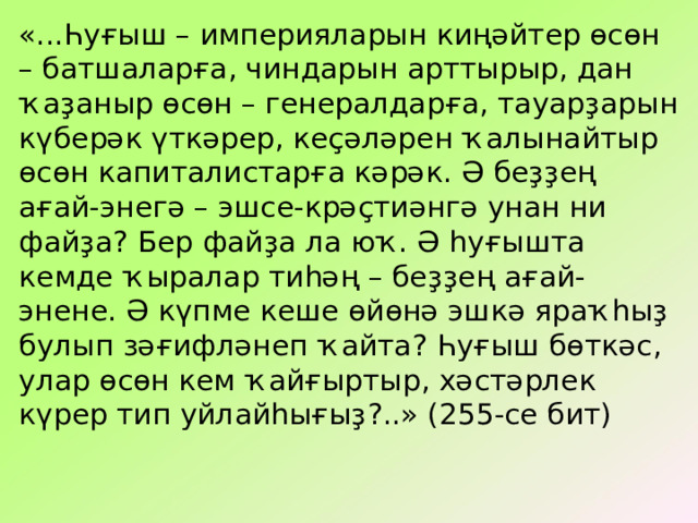 «...Һуғыш – империяларын киңәйтер өсөн – батшаларға, чиндарын арттырыр, дан ҡаҙаныр өсөн – генералдарға, тауарҙарын күберәк үткәрер, кеҫәләрен ҡалынайтыр өсөн капиталистарға кәрәк. Ә беҙҙең ағай-энегә – эшсе-крәҫтиәнгә унан ни файҙа ? Бер файҙа ла юҡ. Ә һуғышта кемде ҡыралар тиһәң – беҙҙең ағай-энене. Ә күпме кеше өйөнә эшкә яраҡһыҙ булып зәғифләнеп ҡайта ? Һуғыш бөткәс, улар өсөн кем ҡайғыртыр, хәстәрлек күрер тип уйлайһығыҙ ?..» (255-се бит) 
