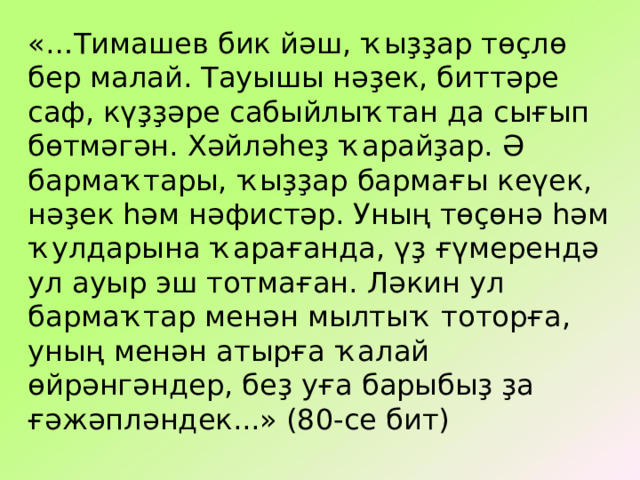 «…Тимашев бик й әш, ҡыҙҙар төҫлө бер малай. Тауышы нәҙек, биттәре саф, күҙҙәре сабыйлыҡтан да сығып бөтмәгән. Хәйләһеҙ ҡарайҙар. Ә бармаҡтары, ҡыҙҙар бармағы кеүек, нәҙек һәм нәфистәр. Уның төҫөнә һәм ҡулдарына ҡарағанда, үҙ ғүмерендә ул ауыр эш тотмаған. Ләкин ул бармаҡтар менән мылтыҡ тоторға, уның менән атырға ҡалай өйрәнгәндер, беҙ уға барыбыҙ ҙа ғәжәпләндек...» (80-се бит) 