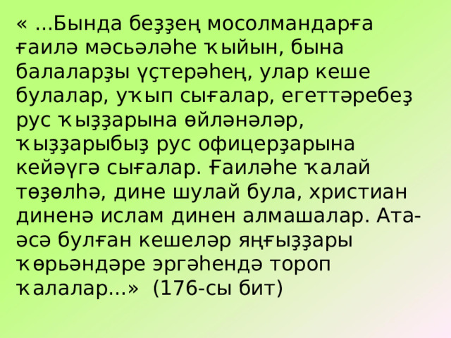 « ...Бында беҙҙең мосолмандарға ғаилә мәсьәләһе ҡыйын, бына балаларҙы үҫтерәһең, улар кеше булалар, уҡып сығалар, егеттәребеҙ рус ҡыҙҙарына өйләнәләр, ҡыҙҙарыбыҙ рус офицерҙарына кейәүгә сығалар. Ғаиләһе ҡалай төҙөлһә, дине шулай була, христиан диненә ислам динен алмашалар. Ата-әсә булған кешеләр яңғыҙҙары ҡөрьәндәре эргәһендә тороп ҡалалар...» (176-сы бит) 