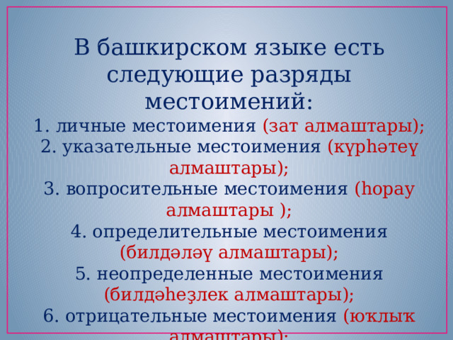 В башкирском языке есть следующие разряды местоимений: 1. личные местоимения (зат алмаштары); 2. указательные местоимения (күрһәтеү алмаштары); 3. вопросительные местоимения (һорау алмаштары ); 4. определительные местоимения (билдәләү алмаштары); 5. неопределенные местоимения (билдәһеҙлек алмаштары); 6. отрицательные местоимения (юҡлыҡ алмаштары); 7. притяжательные местоимения (эйәлек алмаштары). 