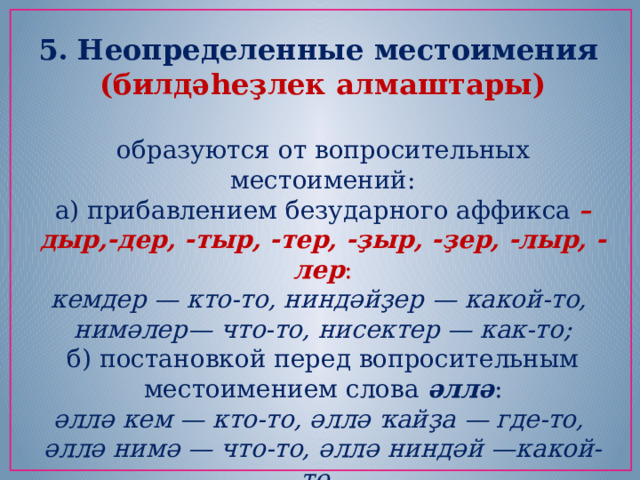 5. Неопределенные местоимения (билдәһеҙлек алмаштары)  образуются от вопросительных местоимений: а) прибавлением безударного аффикса  –дыр,-дер, -тыр, -тер, -ҙыр, -ҙер, -лыр, -лер : кемдер — кто-то, ниндәйҙер — какой-то,   нимәлер— что-то, нисектер — как-то; б) постановкой перед вопросительным местоимением слова  әллә : әллә кем — кто-то, әллә ҡайҙа — где-то,   әллә нимә — что-то, әллә ниндәй —какой-то,   әллә ҡасан— когда-то, давно. 