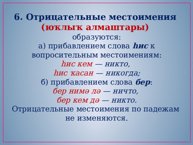 6. Отрицательные местоимения (юҡлыҡ алмаштары) образуются: а) прибавлением слова  һис  к вопросительным местоимениям: һис кем — никто,   һис ҡасан — никогда; б) прибавлением слова  бер : бер нимә лә — ничто,   бер кем дә — никто. Отрицательные местоимения по падежам не изменяются. 