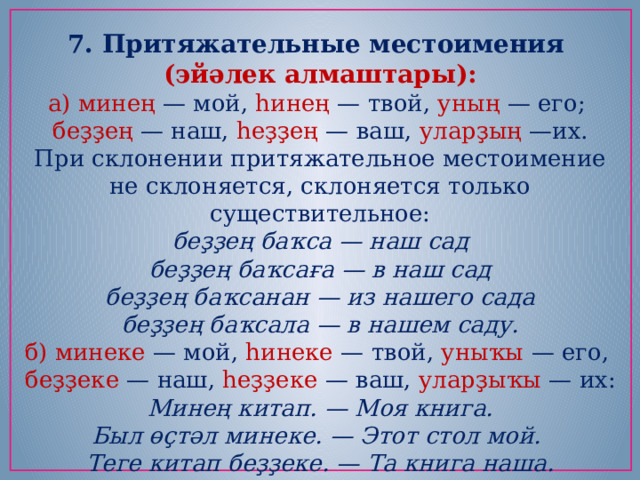 7. Притяжательные местоимения (эйәлек алмаштары): а) минең — мой,  һинең — твой,  уның — его;   беҙҙең  — наш,  һеҙҙең — ваш,  уларҙың —их. При склонении притяжательное местоимение не склоняется, склоняется только существительное: беҙҙең баҡса — наш сад  беҙҙең баҡсаға — в наш сад  беҙҙең баҡсанан — из нашего сада  беҙҙең баҡсала — в нашем саду. б) минеке — мой,  һинеке — твой,  уныҡы  — его,   беҙҙеке — наш,  һеҙҙеке — ваш, уларҙыҡы — их: Минең китап. — Моя книга. Был өҫтәл минеке. — Этот стол мой.   Теге китап беҙҙеке. — Та книга наша. 