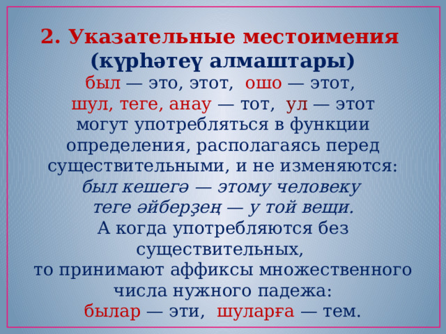 2. Указательные местоимения (күрһәтеү алмаштары) был — это, этот,  ошо — этот,   шул, теге, анау — тот,  ул — этот могут употребляться в функции определения, располагаясь перед существительными, и не изменяются: был кешегә — этому человеку   теге әйберҙең — у той вещи. А когда употребляются без существительных, то принимают аффиксы множественного числа нужного падежа: былар — эти, шуларға — тем. 