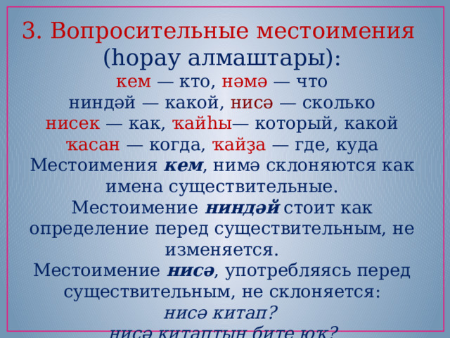 3. Вопросительные местоимения (һорау алмаштары): кем — кто, нәмә — что ниндәй — какой, нисә — сколько нисек — как, ҡайһы — который, какой ҡасан — когда, ҡайҙа — где, куда Местоимения  кем , нимә склоняются как имена существительные. Местоимение  ниндәй  стоит как определение перед существительным, не изменяется. Местоимение  нисә , употребляясь перед существительным, не склоняется: нисә китап?   нисә китаптың бите юҡ? 