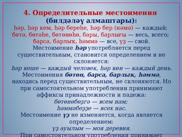 4. Определительные местоимения (билдәләү алмаштары): һәр, һәр кем, һәр береһе, һәр бер (нәмә) — каждый;   бөтә, бөтәһе, бөтөнөһө, бары, барлығы — весь, всего;   барса, барлыҡ, һәммә — все,  үҙ — свой. Местоимение  һәр  употребляется перед существительным, становится определением и не склоняется: һәр кеше — каждый человек, һәр көн — каждый день. Местоимения  бөтөн, барса, барлыҡ, һәммә , находясь перед существительным, не склоняются. Но при самостоятельном употреблении принимают аффиксы принадлежности и падежа: бөтөнөбөҙгә — всем нам;   һәммәбеҙҙе — всех нас. Местоимение  үҙ  не изменяется, когда является определением: үҙ ауылым — моя деревня. При самостоятельном употреблении принимает аффиксы принадлежности, падежа, числа. 