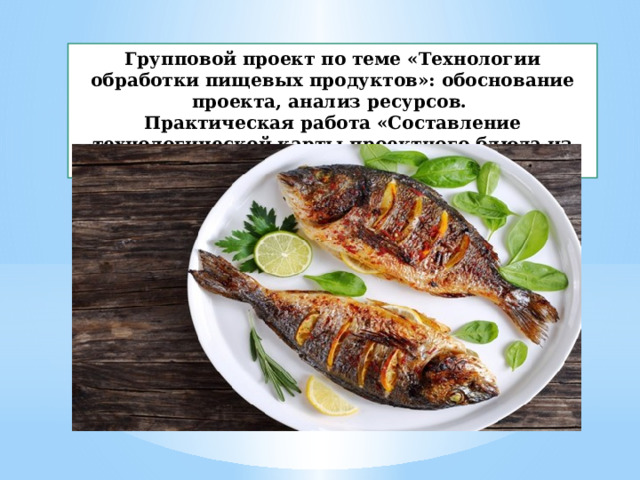 Групповой проект по теме «Технологии обработки пищевых продуктов»: обоснование проекта, анализ ресурсов. Практическая работа «Составление технологической карты проектного блюда из рыбы» 