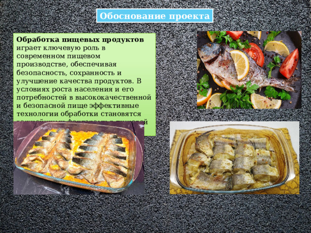 Обоснование проекта Обработка пищевых продуктов играет ключевую роль в современном пищевом производстве, обеспечивая безопасность, сохранность и улучшение качества продуктов. В условиях роста населения и его потребностей в высококачественной и безопасной пище эффективные технологии обработки становятся важнейшими факторами в пищевой промышленности.  