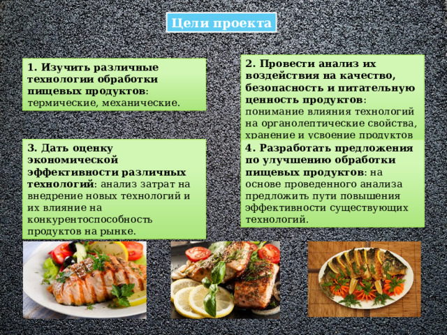 Цели проекта 2. Провести анализ их воздействия на качество, безопасность и питательную ценность продуктов : понимание влияния технологий на органолептические свойства, хранение и усвоение продуктов организмом. 1. Изучить различные технологии обработки пищевых продуктов : термические, механические. 3. Дать оценку экономической эффективности различных технологий : анализ затрат на внедрение новых технологий и их влияние на конкурентоспособность продуктов на рынке. 4. Разработать предложения по улучшению обработки пищевых продуктов : на основе проведенного анализа предложить пути повышения эффективности существующих технологий. 