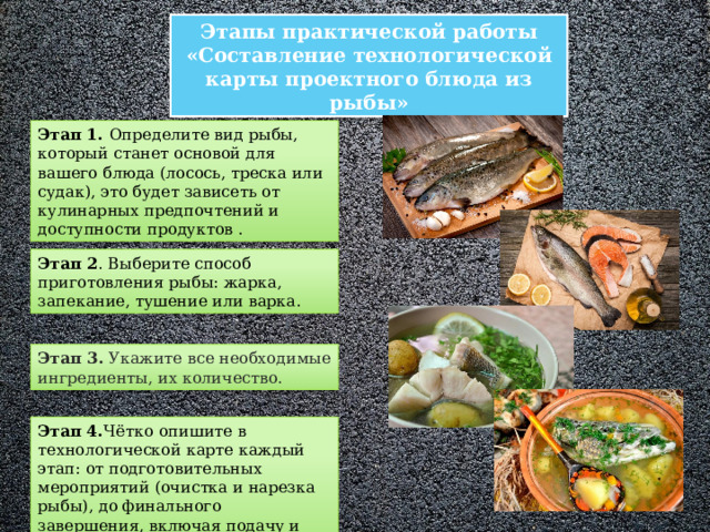 Этапы практической работы «Составление технологической карты проектного блюда из рыбы» Этап 1. Определите вид рыбы, который станет основой для вашего блюда (лосось, треска или судак), это будет зависеть от кулинарных предпочтений и доступности продуктов . Этап 2 . Выберите способ приготовления рыбы: жарка, запекание, тушение или варка. Этап 3. Укажите все необходимые ингредиенты, их количество. Этап 4. Чётко  опишите в технологической карте каждый этап: от подготовительных мероприятий (очистка и нарезка рыбы), до финального завершения, включая подачу и оформление блюда. 
