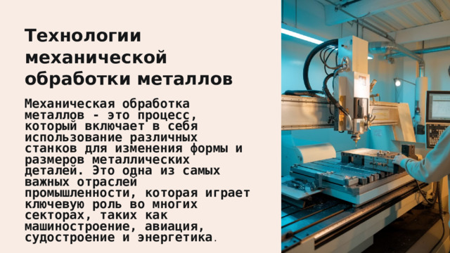  Технологии механической обработки металлов Механическая обработка металлов - это процесс, который включает в себя использование различных станков для изменения формы и размеров металлических деталей. Это одна из самых важных отраслей промышленности, которая играет ключевую роль во многих секторах, таких как машиностроение, авиация, судостроение и энергетика . 