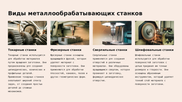  Виды металлообрабатывающих станков Токарные станки Фрезерные станки Сверлильные станки Шлифовальные станки Токарные станки используются для обработки материалов путем вращения заготовки. Они предназначены для создания цилиндрических, конических и профильных деталей. Применение токарных станков охватывает широкий спектр задач, от создания простых деталей до сложных механизмов. Фрезерные станки оснащены вращающейся фрезой, которая удаляет материал с поверхности заготовки. Они применяются для обработки плоскостей, канавок, пазов и других геометрических форм. Сверлильные станки применяются для создания отверстий в различных материалах. Они оборудованы вращающимся сверлом, которое проникает в заготовку, формируя цилиндрическое отверстие. Шлифовальные станки используются для обработки поверхностей заготовок с целью придания им точных размеров и гладкости. Они оснащены абразивным инструментом, который удаляет тонкий слой материала с поверхности заготовки. 