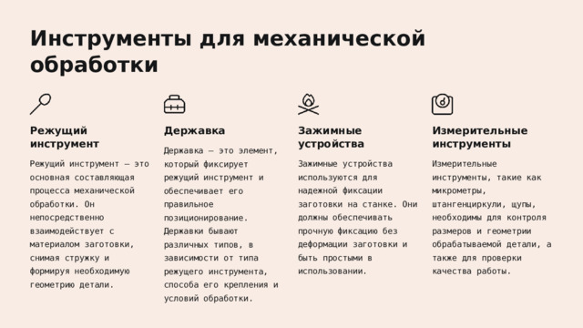  Инструменты для механической обработки Режущий инструмент Державка Зажимные устройства Измерительные инструменты Державка – это элемент, который фиксирует режущий инструмент и обеспечивает его правильное позиционирование. Державки бывают различных типов, в зависимости от типа режущего инструмента, способа его крепления и условий обработки. Режущий инструмент – это основная составляющая процесса механической обработки. Он непосредственно взаимодействует с материалом заготовки, снимая стружку и формируя необходимую геометрию детали. Зажимные устройства используются для надежной фиксации заготовки на станке. Они должны обеспечивать прочную фиксацию без деформации заготовки и быть простыми в использовании. Измерительные инструменты, такие как микрометры, штангенциркули, щупы, необходимы для контроля размеров и геометрии обрабатываемой детали, а также для проверки качества работы. 