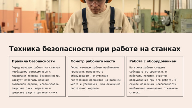  Техника безопасности при работе на станках Правила безопасности Осмотр рабочего места Работа с оборудованием Перед началом работы на станках необходимо ознакомиться с правилами техники безопасности. Следует избегать ношения свободной одежды, использовать защитные очки, перчатки и средства защиты органов слуха. Перед началом работы необходимо проверить исправность оборудования, отсутствие посторонних предметов на рабочем месте и убедиться, что освещение достаточно хорошее. Во время работы следует соблюдать осторожность и избегать попыток очистки оборудования при его работе. В случае появления неисправности необходимо немедленно отключить станок. 