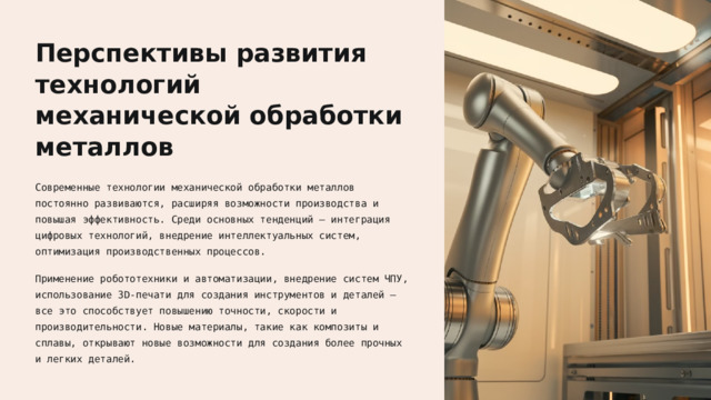  Перспективы развития технологий механической обработки металлов Современные технологии механической обработки металлов постоянно развиваются, расширяя возможности производства и повышая эффективность. Среди основных тенденций — интеграция цифровых технологий, внедрение интеллектуальных систем, оптимизация производственных процессов. Применение робототехники и автоматизации, внедрение систем ЧПУ, использование 3D-печати для создания инструментов и деталей — все это способствует повышению точности, скорости и производительности. Новые материалы, такие как композиты и сплавы, открывают новые возможности для создания более прочных и легких деталей. 