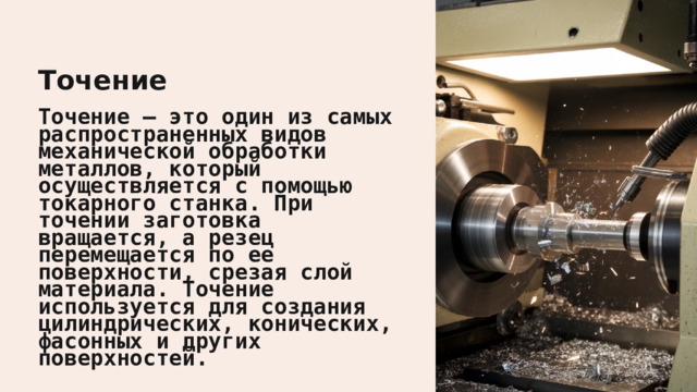  Точение Точение – это один из самых распространенных видов механической обработки металлов, который осуществляется с помощью токарного станка. При точении заготовка вращается, а резец перемещается по ее поверхности, срезая слой материала. Точение используется для создания цилиндрических, конических, фасонных и других поверхностей. 