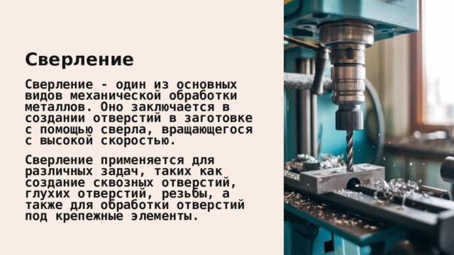  Сверление Сверление - один из основных видов механической обработки металлов. Оно заключается в создании отверстий в заготовке с помощью сверла, вращающегося с высокой скоростью. Сверление применяется для различных задач, таких как создание сквозных отверстий, глухих отверстий, резьбы, а также для обработки отверстий под крепежные элементы. 