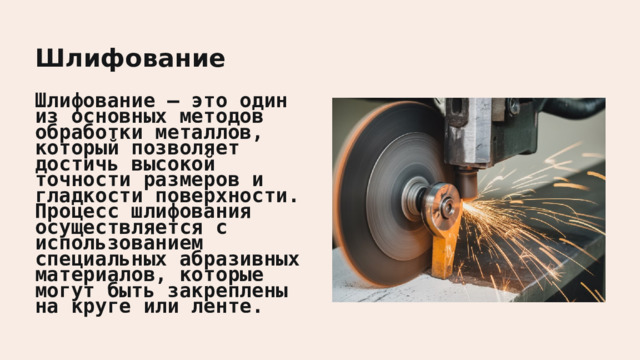  Шлифование Шлифование — это один из основных методов обработки металлов, который позволяет достичь высокой точности размеров и гладкости поверхности. Процесс шлифования осуществляется с использованием специальных абразивных материалов, которые могут быть закреплены на круге или ленте. 