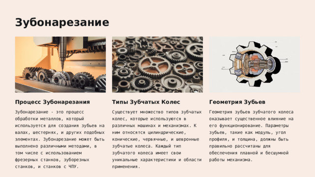  Зубонарезание Процесс Зубонарезания Типы Зубчатых Колес Геометрия Зубьев Зубонарезание - это процесс обработки металлов, который используется для создания зубьев на валах, шестернях, и других подобных элементах. Зубонарезание может быть выполнено различными методами, в том числе с использованием фрезерных станков, зуборезных станков, и станков с ЧПУ. Существует множество типов зубчатых колес, которые используются в различных машинах и механизмах. К ним относятся цилиндрические, конические, червячные, и шевронные зубчатые колеса. Каждый тип зубчатого колеса имеет свои уникальные характеристики и области применения. Геометрия зубьев зубчатого колеса оказывает существенное влияние на его функционирование. Параметры зубьев, такие как модуль, угол профиля, и толщина, должны быть правильно рассчитаны для обеспечения плавной и бесшумной работы механизма. 