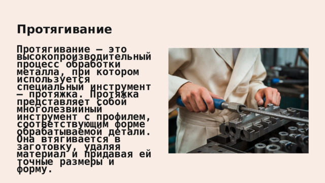  Протягивание Протягивание — это высокопроизводительный процесс обработки металла, при котором используется специальный инструмент — протяжка. Протяжка представляет собой многолезвийный инструмент с профилем, соответствующим форме обрабатываемой детали. Она втягивается в заготовку, удаляя материал и придавая ей точные размеры и форму. 
