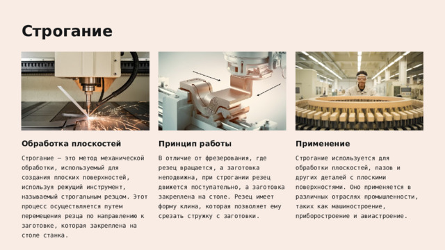  Строгание Обработка плоскостей Принцип работы Применение Строгание — это метод механической обработки, используемый для создания плоских поверхностей, используя режущий инструмент, называемый строгальным резцом. Этот процесс осуществляется путем перемещения резца по направлению к заготовке, которая закреплена на столе станка. В отличие от фрезерования, где резец вращается, а заготовка неподвижна, при строгании резец движется поступательно, а заготовка закреплена на столе. Резец имеет форму клина, которая позволяет ему срезать стружку с заготовки. Строгание используется для обработки плоскостей, пазов и других деталей с плоскими поверхностями. Оно применяется в различных отраслях промышленности, таких как машиностроение, приборостроение и авиастроение. 