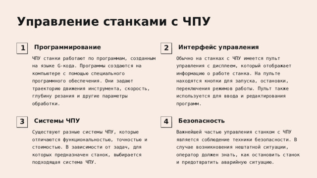  Управление станками с ЧПУ  Программирование  Интерфейс управления 1 2 ЧПУ станки работают по программам, созданным на языке G-кода. Программы создаются на компьютере с помощью специального программного обеспечения. Они задают траекторию движения инструмента, скорость, глубину резания и другие параметры обработки. Обычно на станках с ЧПУ имеется пульт управления с дисплеем, который отображает информацию о работе станка. На пульте находятся кнопки для запуска, остановки, переключения режимов работы. Пульт также используется для ввода и редактирования программ.  Системы ЧПУ  Безопасность 3 4 Существуют разные системы ЧПУ, которые отличаются функциональностью, точностью и стоимостью. В зависимости от задач, для которых предназначен станок, выбирается подходящая система ЧПУ. Важнейшей частью управления станком с ЧПУ является соблюдение техники безопасности. В случае возникновения нештатной ситуации, оператор должен знать, как остановить станок и предотвратить аварийную ситуацию. 