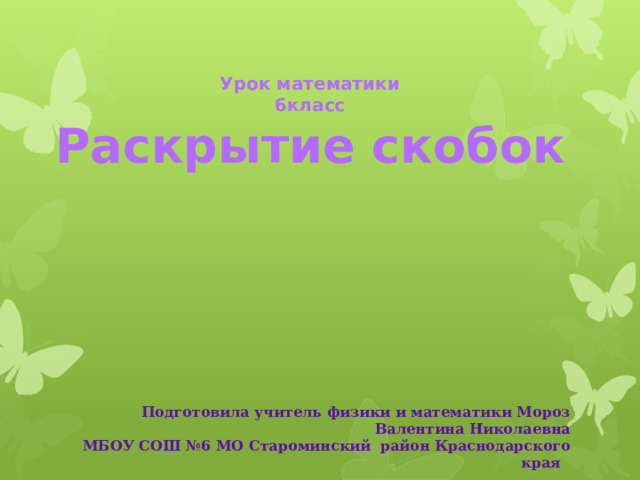 Урок математики 6класс Раскрытие скобок     Подготовила учитель физики и математики Мороз Валентина Николаевна МБОУ СОШ №6 МО Староминский район Краснодарского края  