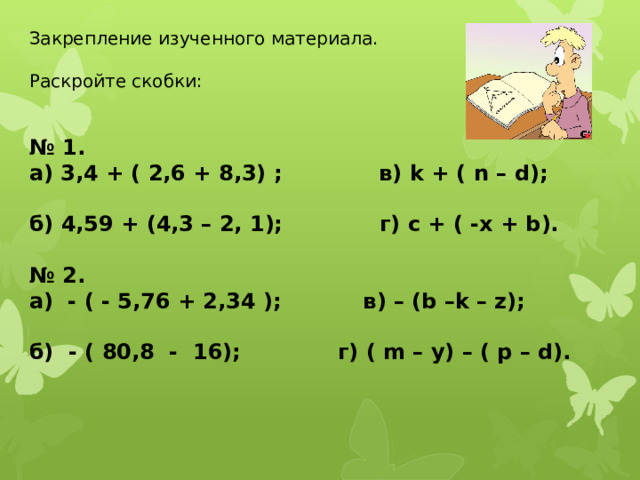 Закрепление изученного материала. Раскройте скобки: № 1. а) 3,4 + ( 2,6 + 8,3) ; в) k + ( n – d);  б) 4,59 + (4,3 – 2, 1); г) c + ( -x + b).  № 2. а) - ( - 5,76 + 2,34 ); в) – (b –k – z);  б) - ( 80,8 - 16); г) ( m – y) – ( p – d).   